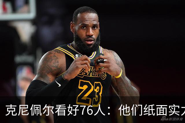 克尼佩尔看好76人：他们纸面实力非常强 也真的有能力打得很出色