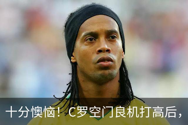 十分懊恼！C罗空门良机打高后，仰天长叹念念有词