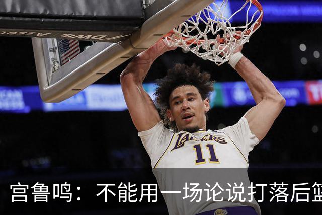 宫鲁鸣：不能用一场论说打落后篮球 张子宇转换存在短板需要被保护