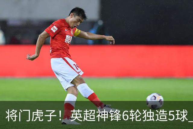 将门虎子！英超神锋6轮独造5球 父亲曾是非洲足球先生