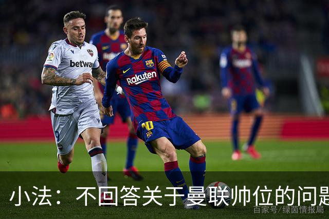 小法：不回答关于曼联帅位的问题，他们的情况也没有那么糟糕