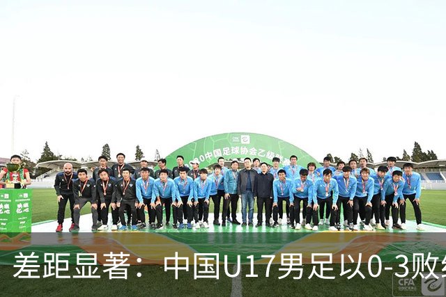 差距显著：中国U17男足以0-3败给阿根廷，连续三场失利