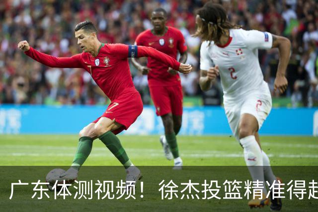广东体测视频！徐杰投篮精准得超高分，周鹏力竭顺利过体测！