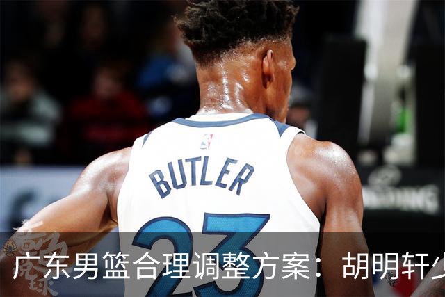 广东男篮合理调整方案：胡明轩少持球组织，弗格阿祖布克增加战术地位