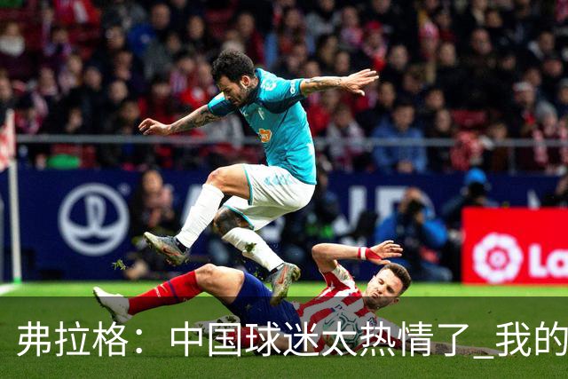 弗拉格：中国球迷太热情了 我的活动没怎么宣传就来了这么多人