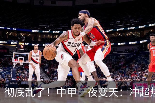 彻底乱了！中甲一夜变天：冲超热门集体刹车 罚单直接改写保级格局
