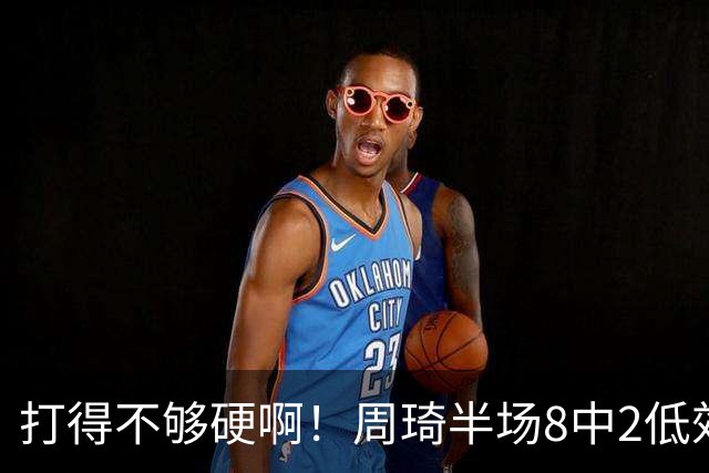 打得不够硬啊！周琦半场8中2低效拿到6分7板2帽 4前场板