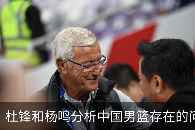 杜锋和杨鸣分析中国男篮存在的问题，CBA的发展趋势与国家队的要求背道而驰