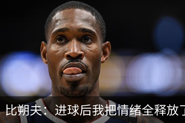 比朔夫：进球后我把情绪全释放了出来，滑跪后膝盖已经疼了