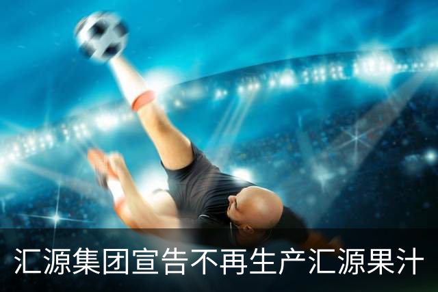 汇源集团宣告不再生产汇源果汁