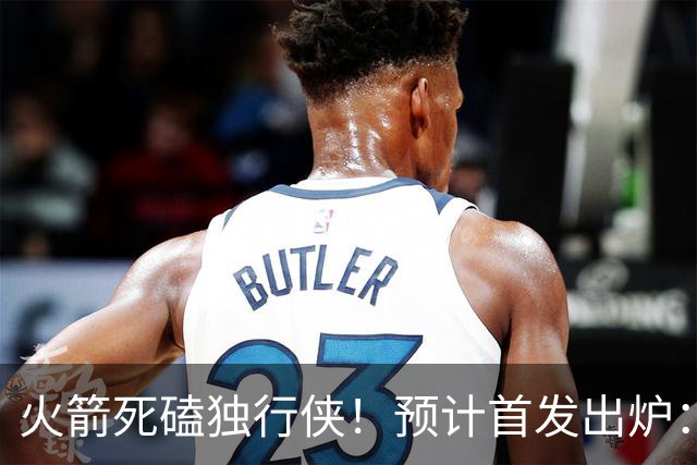 火箭死磕独行侠！预计首发出炉：单控卫搭配4前锋，饼皇再任替补