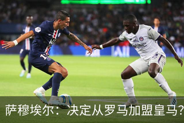 萨穆埃尔：决定从罗马加盟皇马？因为那是最适合我的选择