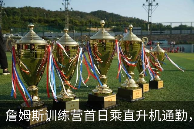 詹姆斯训练营首日乘直升机通勤，计划新赛季同时住在纽约和费城
