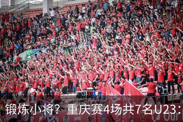 锻炼小将？重庆赛4场共7名U23：5人少于120分钟 杜月徵17分钟最少