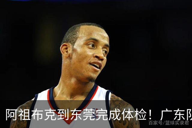 阿祖布克到东莞完成体检！广东队速度快，他和弗格18日对同曦迎首秀