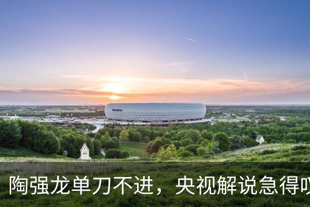 陶强龙单刀不进，央视解说急得叹气：哎呀！怎么打的！太草率了！