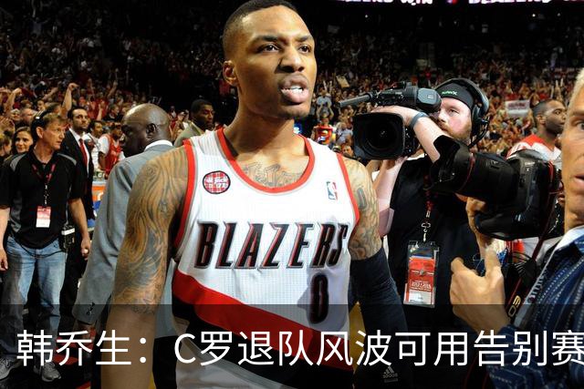 韩乔生：C罗退队风波可用告别赛体面收尾