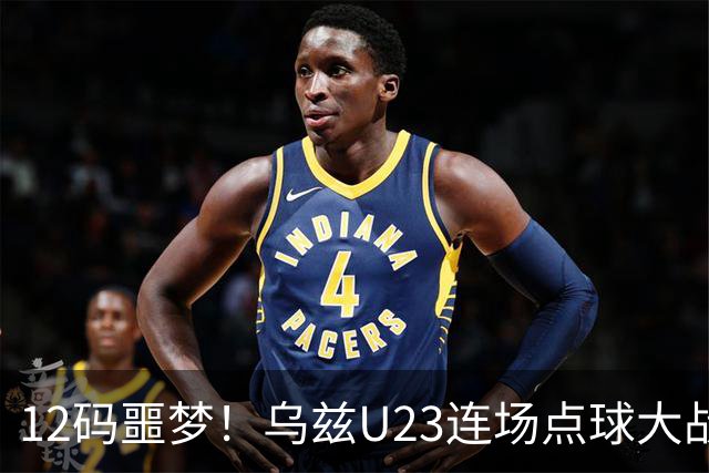 12码噩梦！乌兹U23连场点球大战失利，上场和日本罚到第10轮
