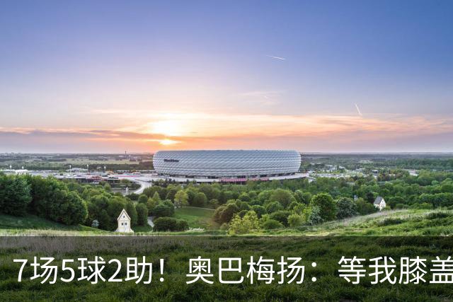 7场5球2助！奥巴梅扬：等我膝盖彻底康复后，前空翻庆祝会回来的