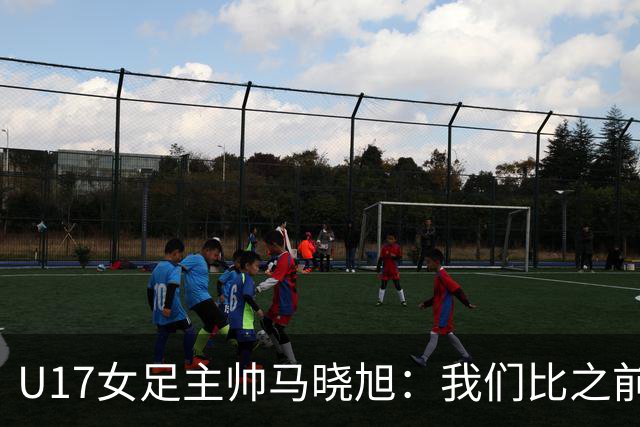 U17女足主帅马晓旭：我们比之前更强壮了，敢于和欧美对抗